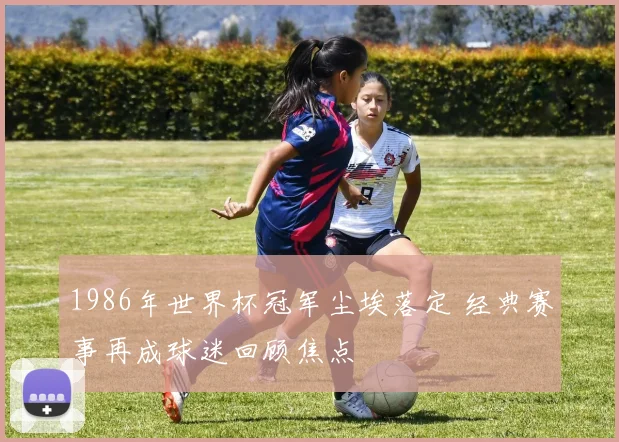 1986年世界杯冠军尘埃落定 经典赛事再成球迷回顾焦点