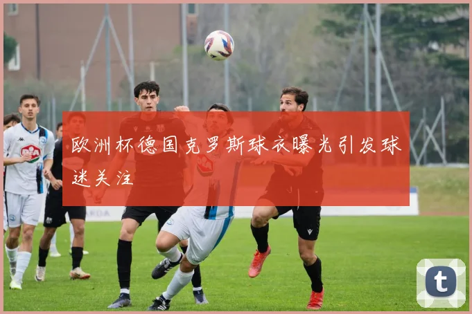 欧洲杯德国克罗斯球衣曝光引发球迷关注