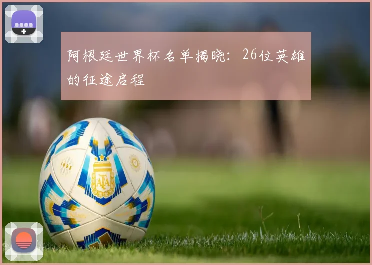 阿根廷世界杯名单揭晓：26位英雄的征途启程