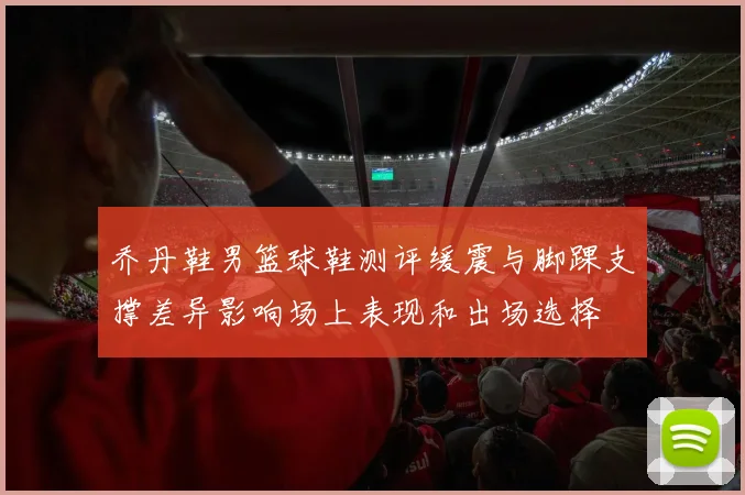 乔丹鞋男篮球鞋测评缓震与脚踝支撑差异影响场上表现和出场选择