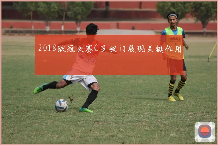 2018欧冠决赛C罗破门展现关键作用