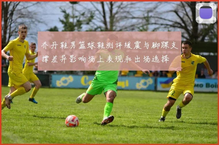 乔丹鞋男篮球鞋测评缓震与脚踝支撑差异影响场上表现和出场选择