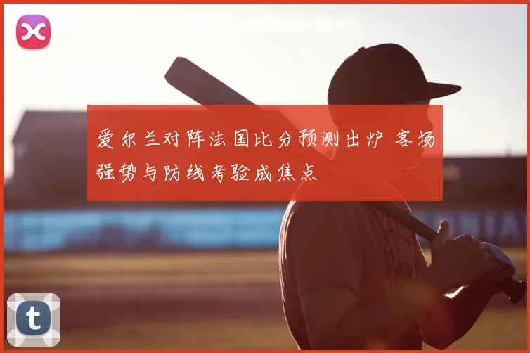 爱尔兰对阵法国比分预测出炉 客场强势与防线考验成焦点