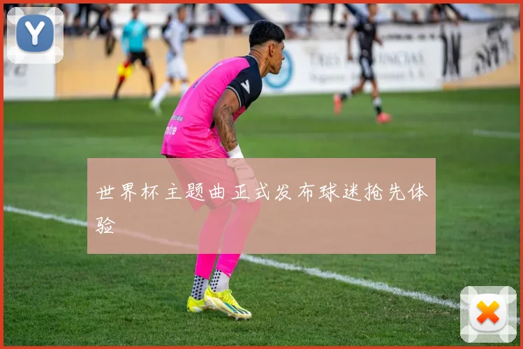 世界杯主题曲正式发布球迷抢先体验