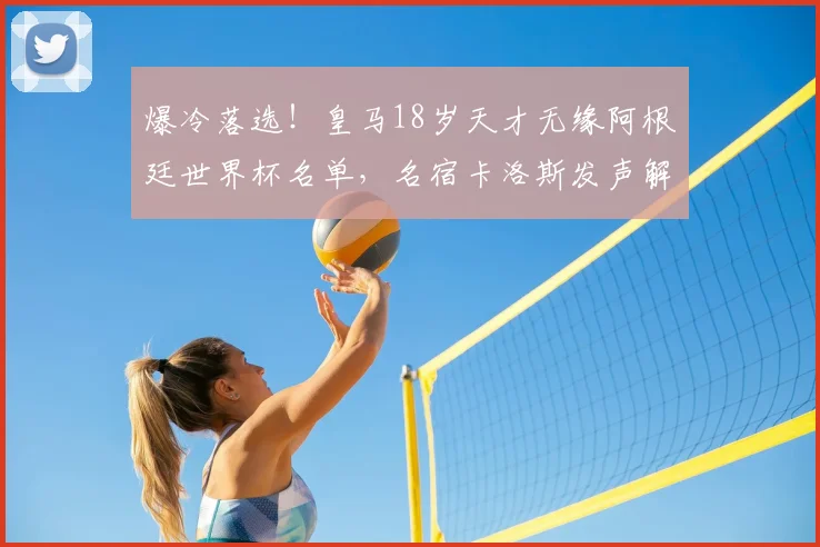爆冷落选！皇马18岁天才无缘阿根廷世界杯名单，名宿卡洛斯发声解读原因_斯卡洛尼_西甲