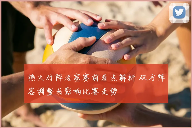 热火对阵活塞赛前看点解析 双方阵容调整或影响比赛走势