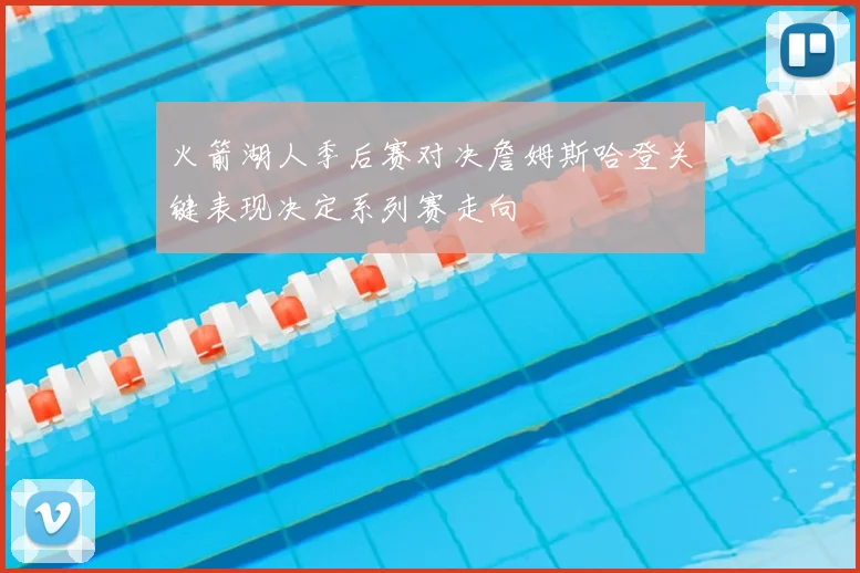 火箭湖人季后赛对决詹姆斯哈登关键表现决定系列赛走向