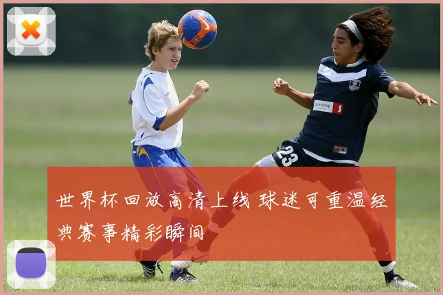 世界杯回放高清上线 球迷可重温经典赛事精彩瞬间