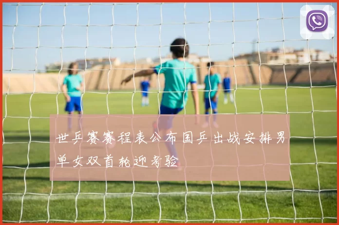世乒赛赛程表公布国乒出战安排男单女双首轮迎考验