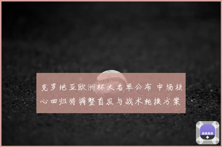 克罗地亚欧洲杯大名单公布 中场核心回归将调整首发与战术轮换方案