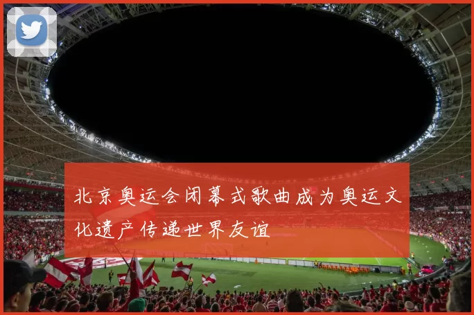 北京奥运会闭幕式歌曲成为奥运文化遗产传递世界友谊