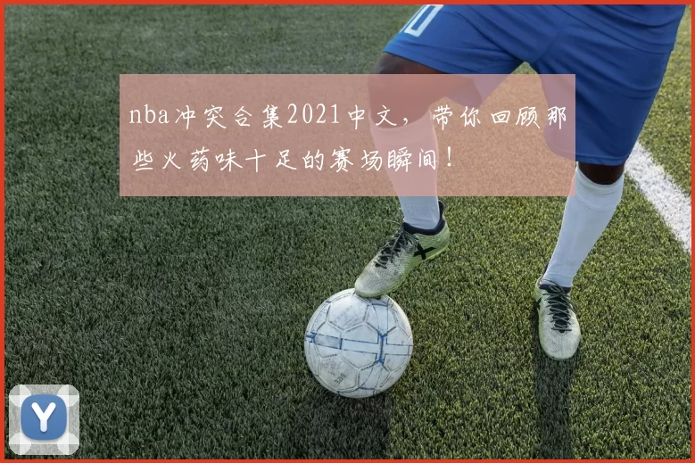 nba冲突合集2021中文，带你回顾那些火药味十足的赛场瞬间！