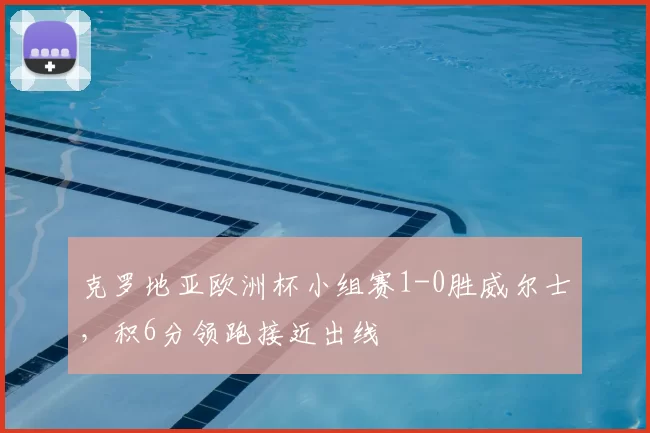 克罗地亚欧洲杯小组赛1-0胜威尔士，积6分领跑接近出线