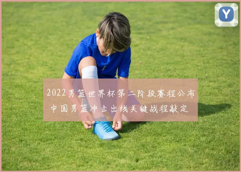 2022男篮世界杯第二阶段赛程公布 中国男篮冲击出线关键战程敲定