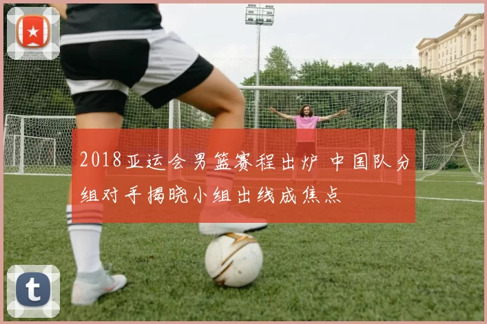 2018亚运会男篮赛程出炉 中国队分组对手揭晓小组出线成焦点