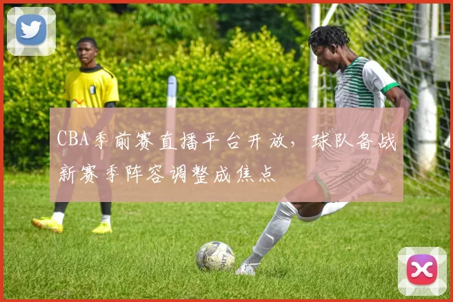 CBA季前赛直播平台开放,球队备战新赛季阵容调整成焦点