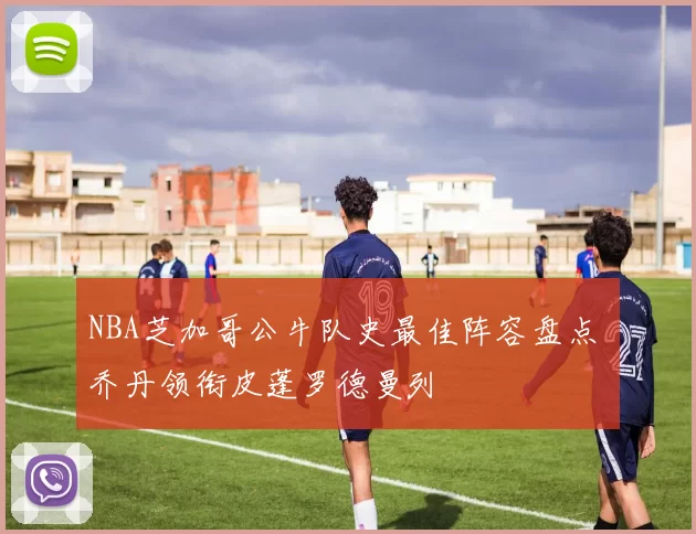 NBA芝加哥公牛队史最佳阵容盘点 乔丹领衔皮蓬罗德曼列