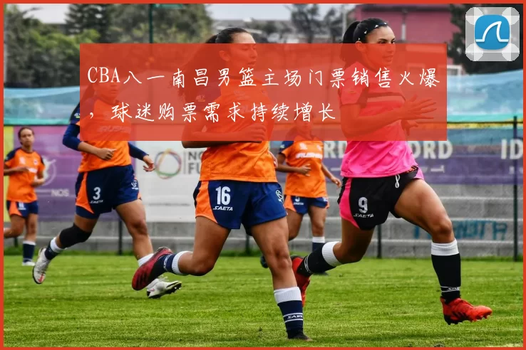 CBA八一南昌男篮主场门票销售火爆，球迷购票需求持续增长