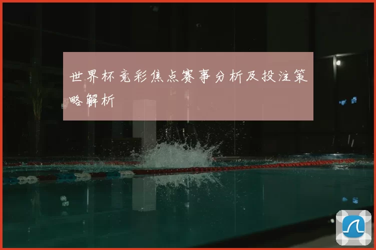 世界杯竞彩焦点赛事分析及投注策略解析