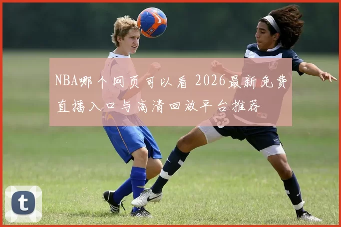 NBA哪个网页可以看 2026最新免费直播入口与高清回放平台推荐