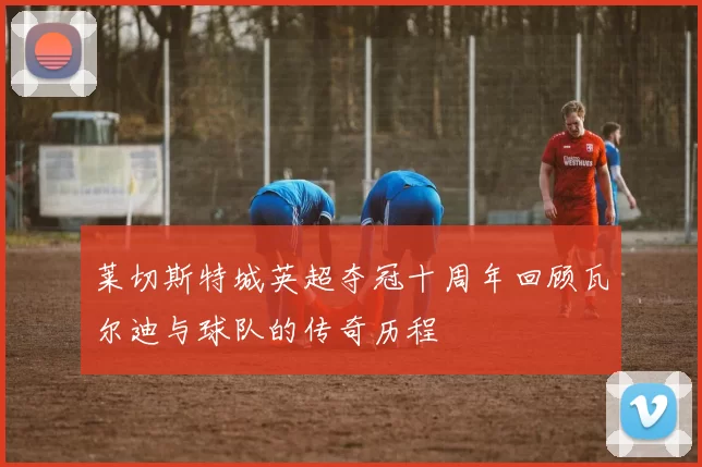 莱切斯特城英超夺冠十周年回顾瓦尔迪与球队的传奇历程