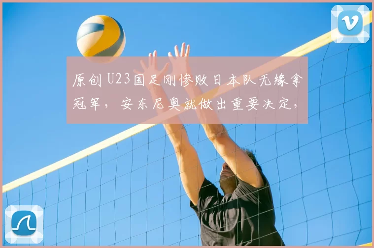 原创 U23国足刚惨败日本队无缘拿冠军，安东尼奥就做出重要决定，引发热议