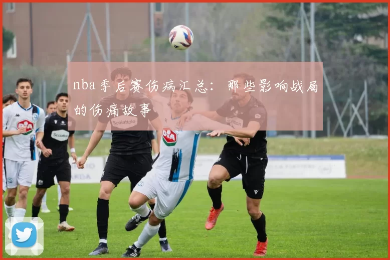 nba季后赛伤病汇总：那些影响战局的伤痛故事