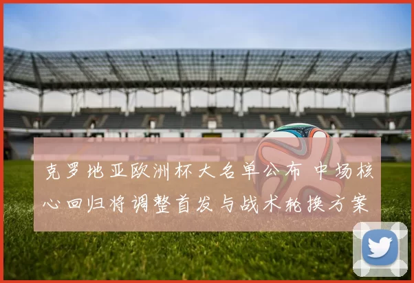 克罗地亚欧洲杯大名单公布 中场核心回归将调整首发与战术轮换方案