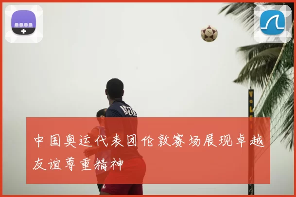 中国奥运代表团伦敦赛场展现卓越友谊尊重精神