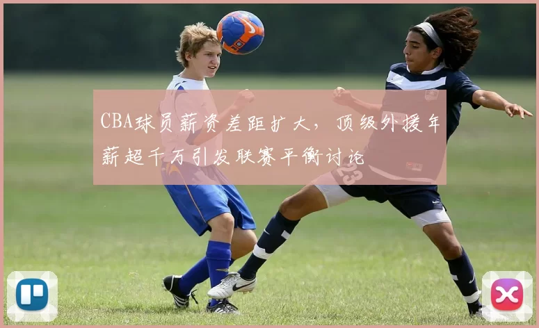 CBA球员薪资差距扩大，顶级外援年薪超千万引发联赛平衡讨论