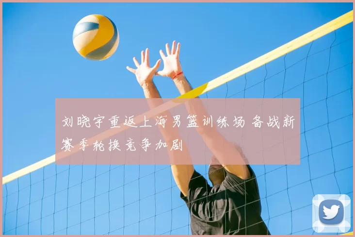 刘晓宇重返上海男篮训练场 备战新赛季轮换竞争加剧