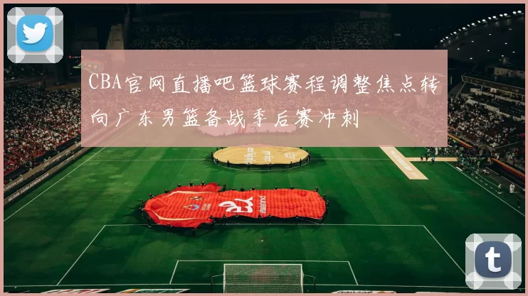 CBA官网直播吧篮球赛程调整焦点转向广东男篮备战季后赛冲刺