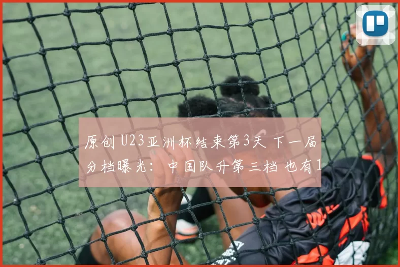 原创 U23亚洲杯结束第3天 下一届分档曝光：中国队升第三档 也有1坏消息