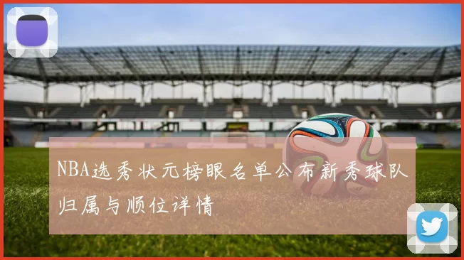 NBA选秀状元榜眼名单公布新秀球队归属与顺位详情
