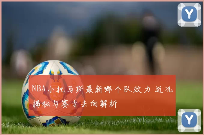 NBA小托马斯最新哪个队效力 近况揭秘与赛季去向解析