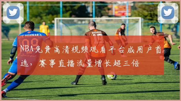 NBA免费高清视频观看平台成用户首选，赛事直播流量增长超三倍