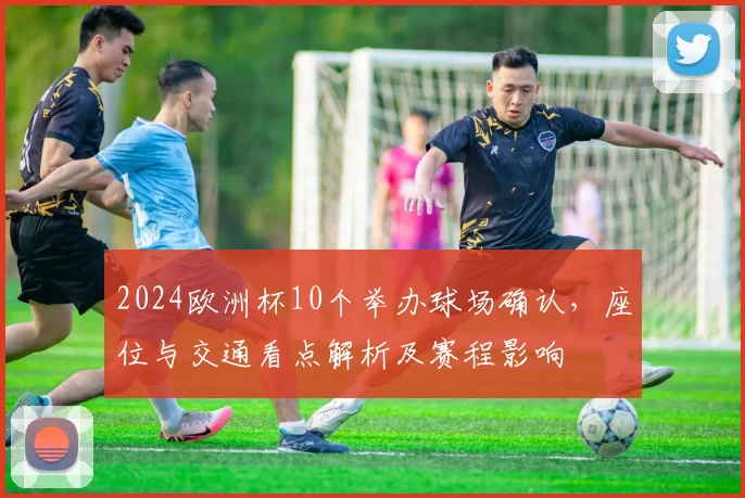 2024欧洲杯10个举办球场确认，座位与交通看点解析及赛程影响