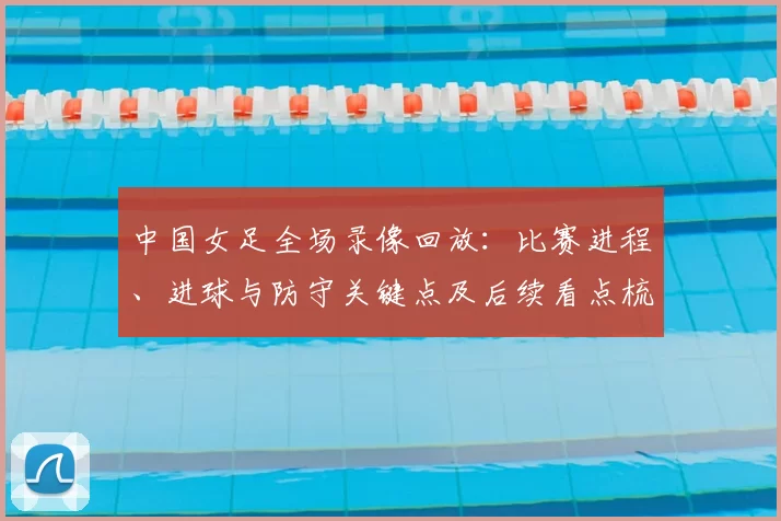 中国女足全场录像回放：比赛进程、进球与防守关键点及后续看点梳理