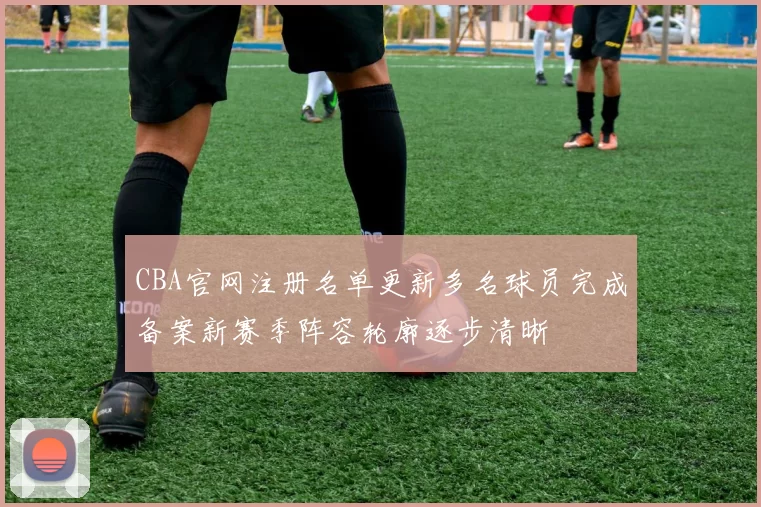 CBA官网注册名单更新多名球员完成备案新赛季阵容轮廓逐步清晰