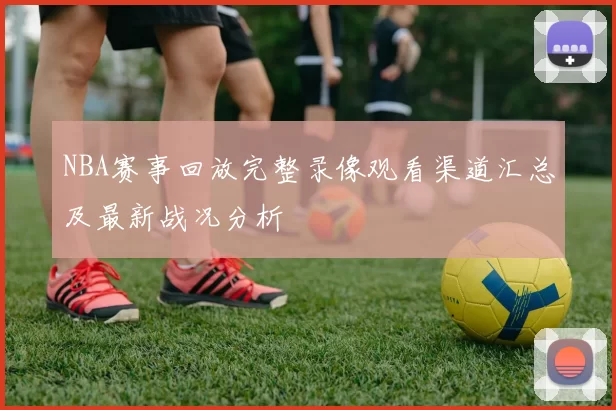 NBA赛事回放完整录像观看渠道汇总及最新战况分析