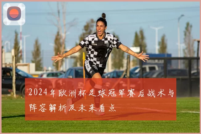 2024年欧洲杯足球冠军赛后战术与阵容解析及未来看点