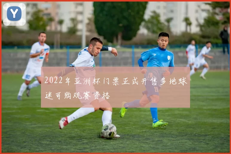 2022年亚洲杯门票正式开售多地球迷可购观赛资格