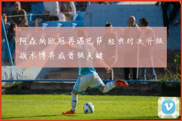 阿森纳欧冠再遇巴萨 经典对决升级战术博弈成晋级关键