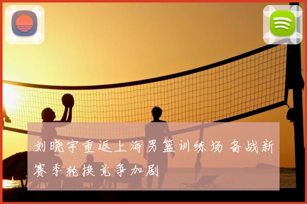 刘晓宇重返上海男篮训练场 备战新赛季轮换竞争加剧