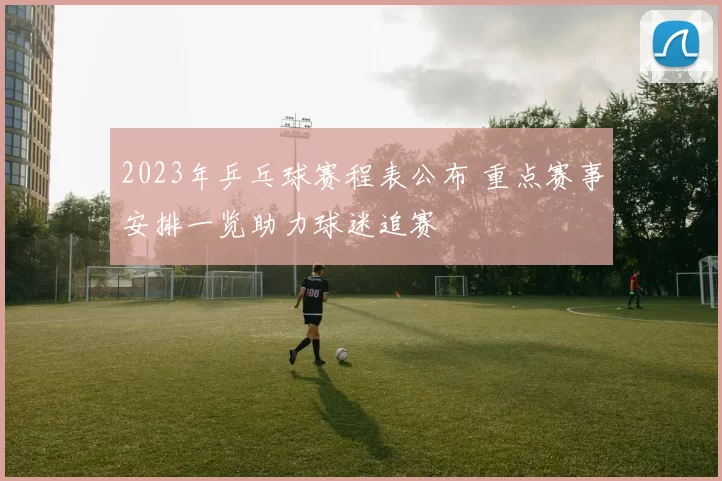 2023年乒乓球赛程表公布 重点赛事安排一览助力球迷追赛