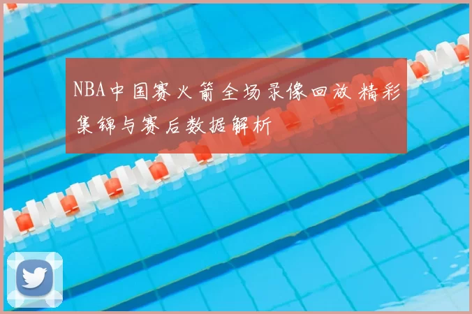 NBA中国赛火箭全场录像回放 精彩集锦与赛后数据解析