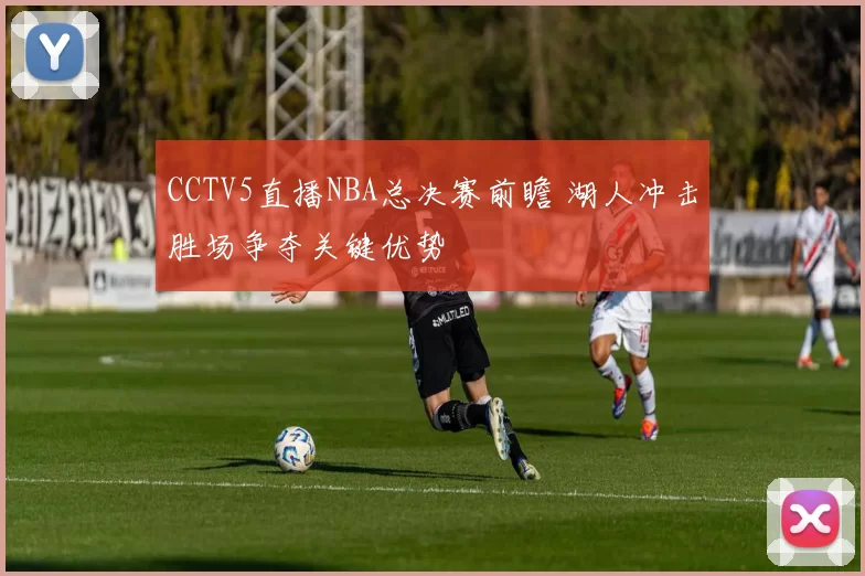 CCTV5直播NBA总决赛前瞻 湖人冲击胜场争夺关键优势