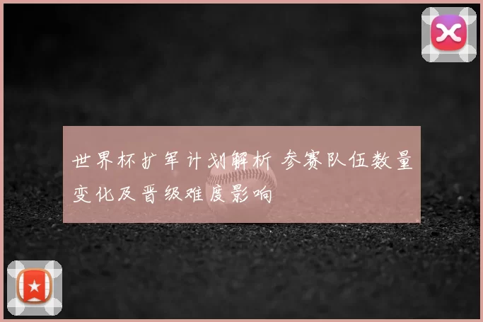 世界杯扩军计划解析 参赛队伍数量变化及晋级难度影响