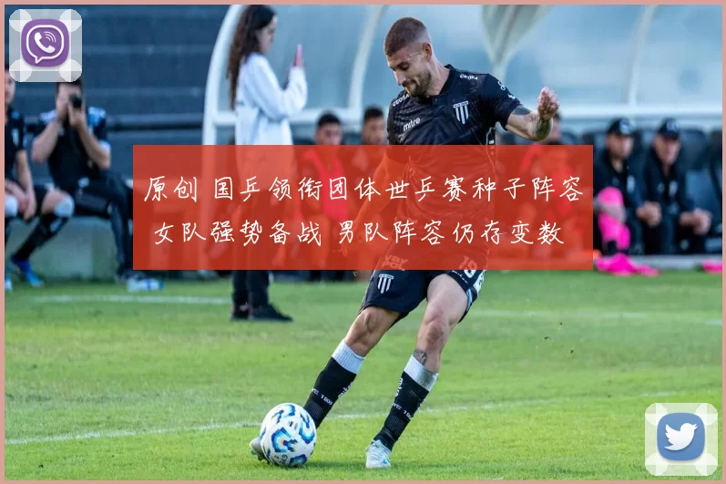 原创 国乒领衔团体世乒赛种子阵容 女队强势备战 男队阵容仍存变数