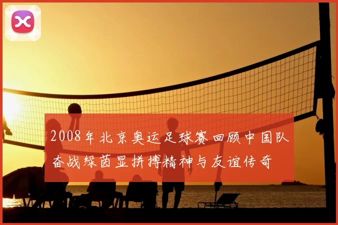 2008年北京奥运足球赛回顾中国队奋战绿茵显拼搏精神与友谊传奇